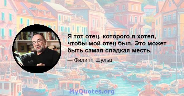 Я тот отец, которого я хотел, чтобы мой отец был. Это может быть самая сладкая месть.