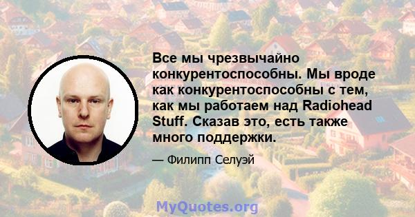 Все мы чрезвычайно конкурентоспособны. Мы вроде как конкурентоспособны с тем, как мы работаем над Radiohead Stuff. Сказав это, есть также много поддержки.