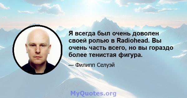 Я всегда был очень доволен своей ролью в Radiohead. Вы очень часть всего, но вы гораздо более тенистая фигура.
