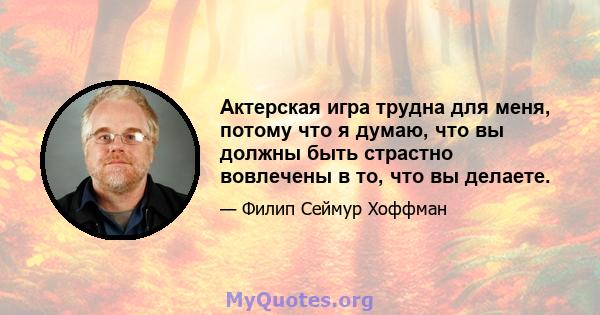 Актерская игра трудна для меня, потому что я думаю, что вы должны быть страстно вовлечены в то, что вы делаете.