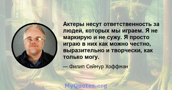 Актеры несут ответственность за людей, которых мы играем. Я не маркирую и не сужу. Я просто играю в них как можно честно, выразительно и творчески, как только могу.