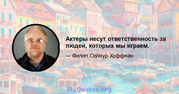 Актеры несут ответственность за людей, которых мы играем.