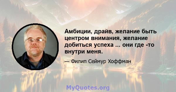 Амбиции, драйв, желание быть центром внимания, желание добиться успеха ... они где -то внутри меня.