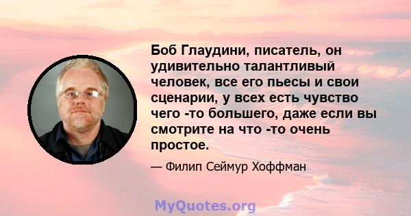 Боб Глаудини, писатель, он удивительно талантливый человек, все его пьесы и свои сценарии, у всех есть чувство чего -то большего, даже если вы смотрите на что -то очень простое.