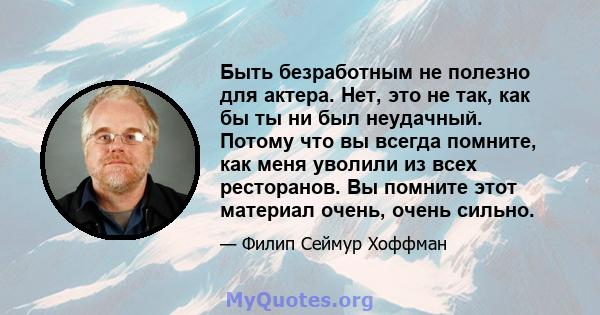 Быть безработным не полезно для актера. Нет, это не так, как бы ты ни был неудачный. Потому что вы всегда помните, как меня уволили из всех ресторанов. Вы помните этот материал очень, очень сильно.