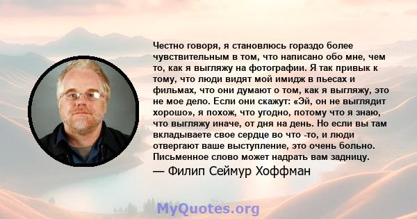 Честно говоря, я становлюсь гораздо более чувствительным в том, что написано обо мне, чем то, как я выгляжу на фотографии. Я так привык к тому, что люди видят мой имидж в пьесах и фильмах, что они думают о том, как я