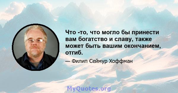 Что -то, что могло бы принести вам богатство и славу, также может быть вашим окончанием, отгиб.