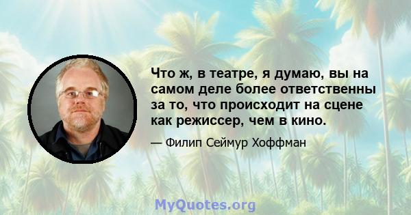 Что ж, в театре, я думаю, вы на самом деле более ответственны за то, что происходит на сцене как режиссер, чем в кино.