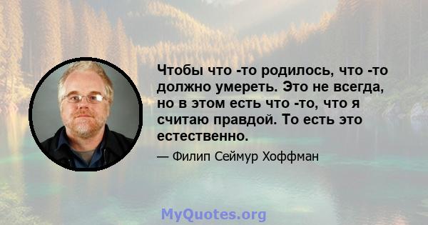 Чтобы что -то родилось, что -то должно умереть. Это не всегда, но в этом есть что -то, что я считаю правдой. То есть это естественно.