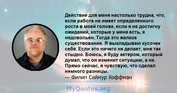 Действие для меня настолько трудна, что, если работа не имеет определенного роста в моей голове, если я не достигну ожиданий, которые у меня есть, я недовольен. Тогда это жалкое существование. Я выкладываю кусочек себя. 