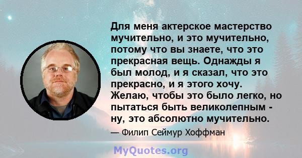 Для меня актерское мастерство мучительно, и это мучительно, потому что вы знаете, что это прекрасная вещь. Однажды я был молод, и я сказал, что это прекрасно, и я этого хочу. Желаю, чтобы это было легко, но пытаться