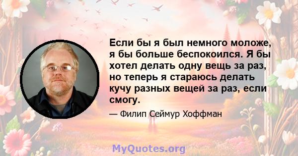 Если бы я был немного моложе, я бы больше беспокоился. Я бы хотел делать одну вещь за раз, но теперь я стараюсь делать кучу разных вещей за раз, если смогу.