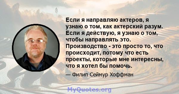 Если я направляю актеров, я узнаю о том, как актерский разум. Если я действую, я узнаю о том, чтобы направлять это. Производство - это просто то, что происходит, потому что есть проекты, которые мне интересны, что я