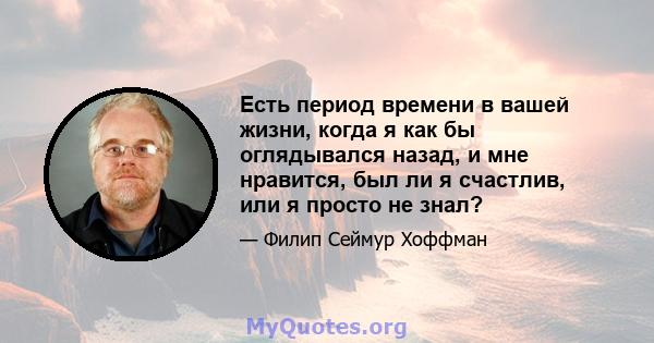 Есть период времени в вашей жизни, когда я как бы оглядывался назад, и мне нравится, был ли я счастлив, или я просто не знал?