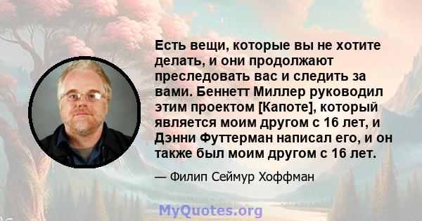 Есть вещи, которые вы не хотите делать, и они продолжают преследовать вас и следить за вами. Беннетт Миллер руководил этим проектом [Капоте], который является моим другом с 16 лет, и Дэнни Футтерман написал его, и он