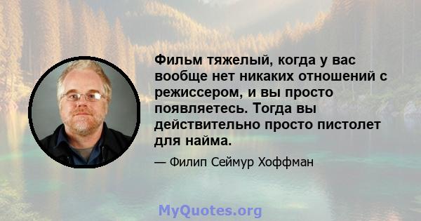 Фильм тяжелый, когда у вас вообще нет никаких отношений с режиссером, и вы просто появляетесь. Тогда вы действительно просто пистолет для найма.