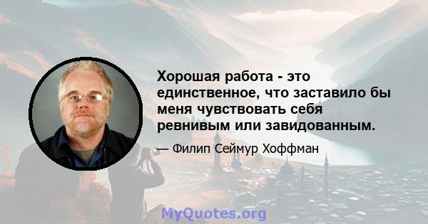 Хорошая работа - это единственное, что заставило бы меня чувствовать себя ревнивым или завидованным.