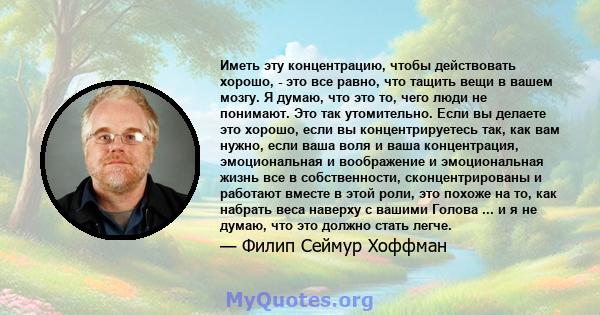 Иметь эту концентрацию, чтобы действовать хорошо, - это все равно, что тащить вещи в вашем мозгу. Я думаю, что это то, чего люди не понимают. Это так утомительно. Если вы делаете это хорошо, если вы концентрируетесь