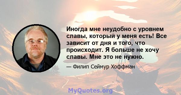 Иногда мне неудобно с уровнем славы, который у меня есть! Все зависит от дня и того, что происходит. Я больше не хочу славы. Мне это не нужно.