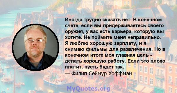 Иногда трудно сказать нет. В конечном счете, если вы придерживаетесь своего оружия, у вас есть карьера, которую вы хотите. Не поймите меня неправильно. Я люблю хорошую зарплату, и я снимаю фильмы для развлечения. Но в