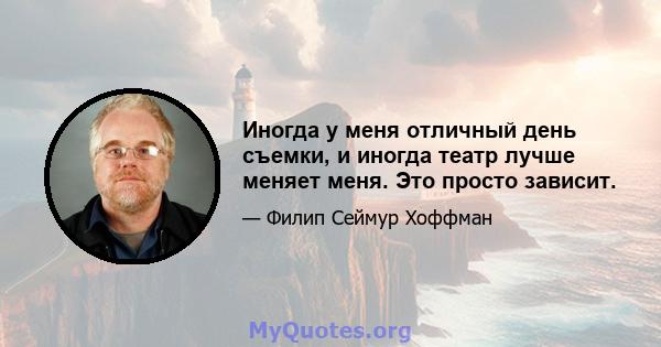 Иногда у меня отличный день съемки, и иногда театр лучше меняет меня. Это просто зависит.