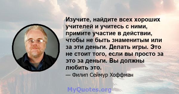 Изучите, найдите всех хороших учителей и учитесь с ними, примите участие в действии, чтобы не быть знаменитым или за эти деньги. Делать игры. Это не стоит того, если вы просто за это за деньги. Вы должны любить это.