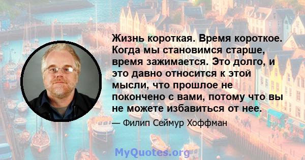 Жизнь короткая. Время короткое. Когда мы становимся старше, время зажимается. Это долго, и это давно относится к этой мысли, что прошлое не покончено с вами, потому что вы не можете избавиться от нее.