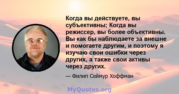 Когда вы действуете, вы субъективны; Когда вы режиссер, вы более объективны. Вы как бы наблюдаете за внешне и помогаете другим, и поэтому я изучаю свои ошибки через других, а также свои активы через других.