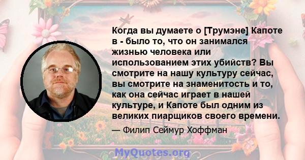 Когда вы думаете о [Трумэне] Капоте в - было то, что он занимался жизнью человека или использованием этих убийств? Вы смотрите на нашу культуру сейчас, вы смотрите на знаменитость и то, как она сейчас играет в нашей