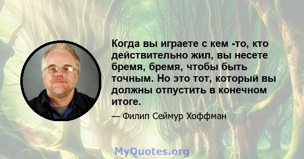 Когда вы играете с кем -то, кто действительно жил, вы несете бремя, бремя, чтобы быть точным. Но это тот, который вы должны отпустить в конечном итоге.