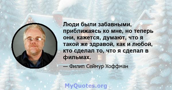 Люди были забавными, приближаясь ко мне, но теперь они, кажется, думают, что я такой же здравой, как и любой, кто сделал то, что я сделал в фильмах.