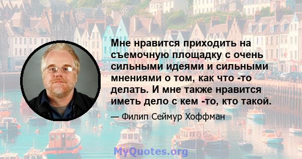 Мне нравится приходить на съемочную площадку с очень сильными идеями и сильными мнениями о том, как что -то делать. И мне также нравится иметь дело с кем -то, кто такой.