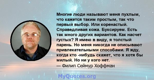 Многие люди называют меня пухлым, что кажется таким простым, так что первый выбор. Или коренастый. Справедливая кожа. Буксируем. Есть так много других вариантов. Как насчет густых? Я имею в виду, я толстый парень. Но