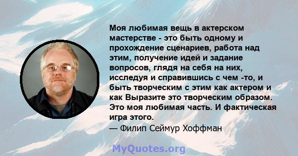 Моя любимая вещь в актерском мастерстве - это быть одному и прохождение сценариев, работа над этим, получение идей и задание вопросов, глядя на себя на них, исследуя и справившись с чем -то, и быть творческим с этим как 