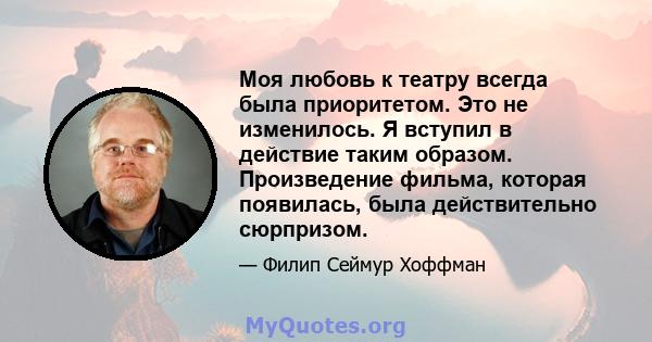 Моя любовь к театру всегда была приоритетом. Это не изменилось. Я вступил в действие таким образом. Произведение фильма, которая появилась, была действительно сюрпризом.