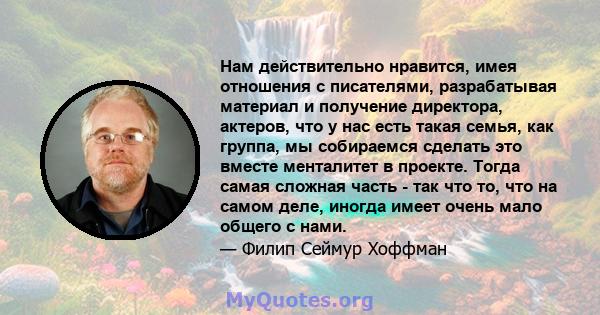 Нам действительно нравится, имея отношения с писателями, разрабатывая материал и получение директора, актеров, что у нас есть такая семья, как группа, мы собираемся сделать это вместе менталитет в проекте. Тогда самая