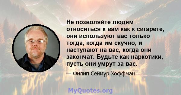 Не позволяйте людям относиться к вам как к сигарете, они используют вас только тогда, когда им скучно, и наступают на вас, когда они закончат. Будьте как наркотики, пусть они умрут за вас.