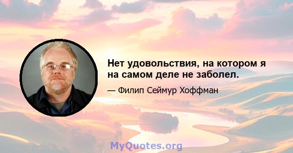 Нет удовольствия, на котором я на самом деле не заболел.