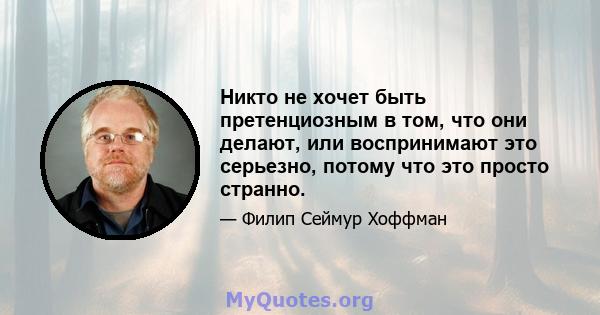 Никто не хочет быть претенциозным в том, что они делают, или воспринимают это серьезно, потому что это просто странно.