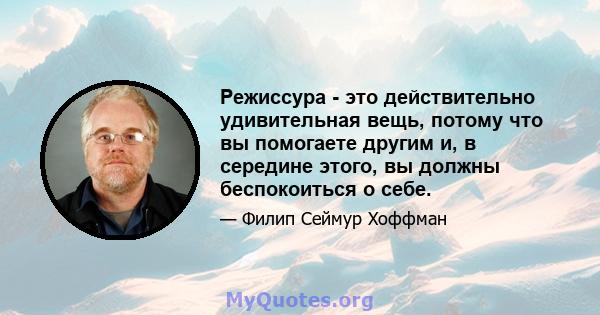 Режиссура - это действительно удивительная вещь, потому что вы помогаете другим и, в середине этого, вы должны беспокоиться о себе.