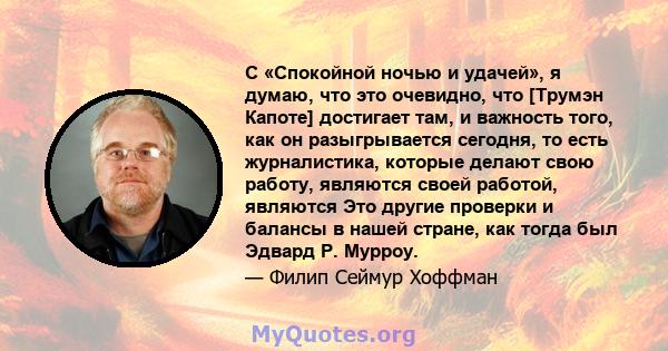 С «Спокойной ночью и удачей», я думаю, что это очевидно, что [Трумэн Капоте] достигает там, и важность того, как он разыгрывается сегодня, то есть журналистика, которые делают свою работу, являются своей работой,