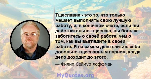 Тщеславие - это то, что только мешает выполнять свою лучшую работу, и, в конечном счете, если вы действительно тщеслаю, вы больше заботитесь о своей работе, чем о том, как вы выглядите в своей работе. Я на самом деле