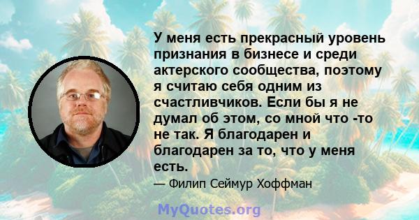 У меня есть прекрасный уровень признания в бизнесе и среди актерского сообщества, поэтому я считаю себя одним из счастливчиков. Если бы я не думал об этом, со мной что -то не так. Я благодарен и благодарен за то, что у