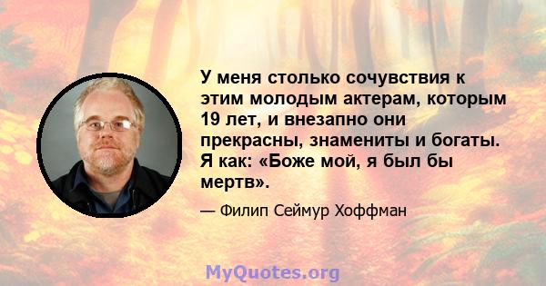 У меня столько сочувствия к этим молодым актерам, которым 19 лет, и внезапно они прекрасны, знамениты и богаты. Я как: «Боже мой, я был бы мертв».