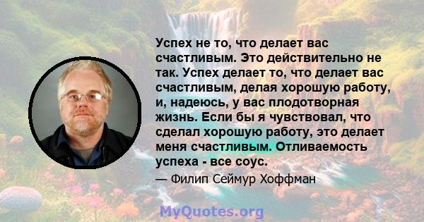 Успех не то, что делает вас счастливым. Это действительно не так. Успех делает то, что делает вас счастливым, делая хорошую работу, и, надеюсь, у вас плодотворная жизнь. Если бы я чувствовал, что сделал хорошую работу,