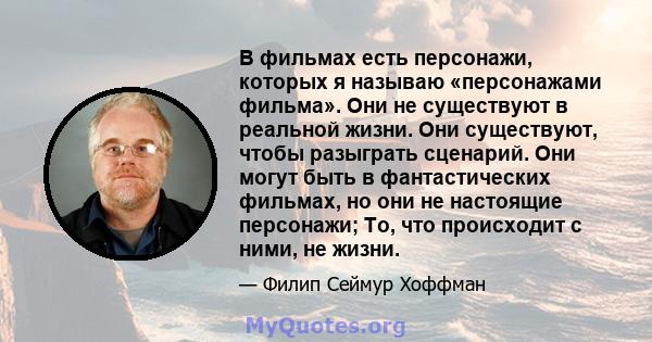 В фильмах есть персонажи, которых я называю «персонажами фильма». Они не существуют в реальной жизни. Они существуют, чтобы разыграть сценарий. Они могут быть в фантастических фильмах, но они не настоящие персонажи; То, 