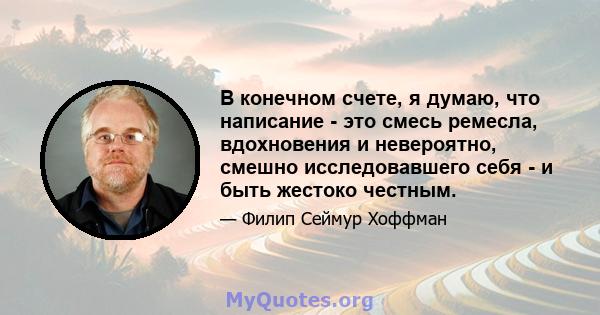 В конечном счете, я думаю, что написание - это смесь ремесла, вдохновения и невероятно, смешно исследовавшего себя - и быть жестоко честным.