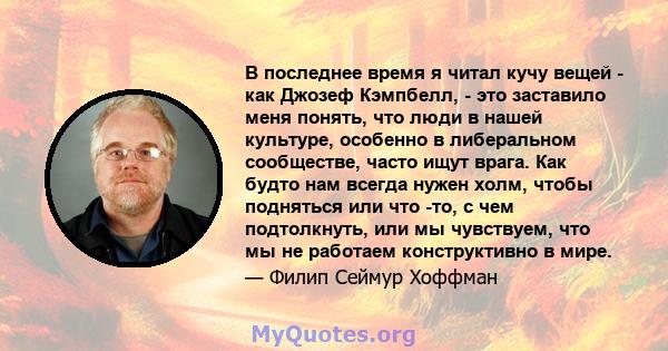 В последнее время я читал кучу вещей - как Джозеф Кэмпбелл, - это заставило меня понять, что люди в нашей культуре, особенно в либеральном сообществе, часто ищут врага. Как будто нам всегда нужен холм, чтобы подняться