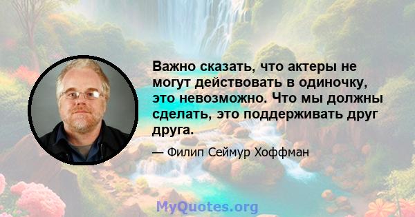 Важно сказать, что актеры не могут действовать в одиночку, это невозможно. Что мы должны сделать, это поддерживать друг друга.