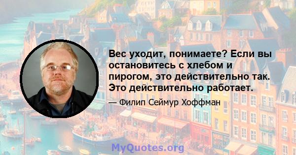 Вес уходит, понимаете? Если вы остановитесь с хлебом и пирогом, это действительно так. Это действительно работает.